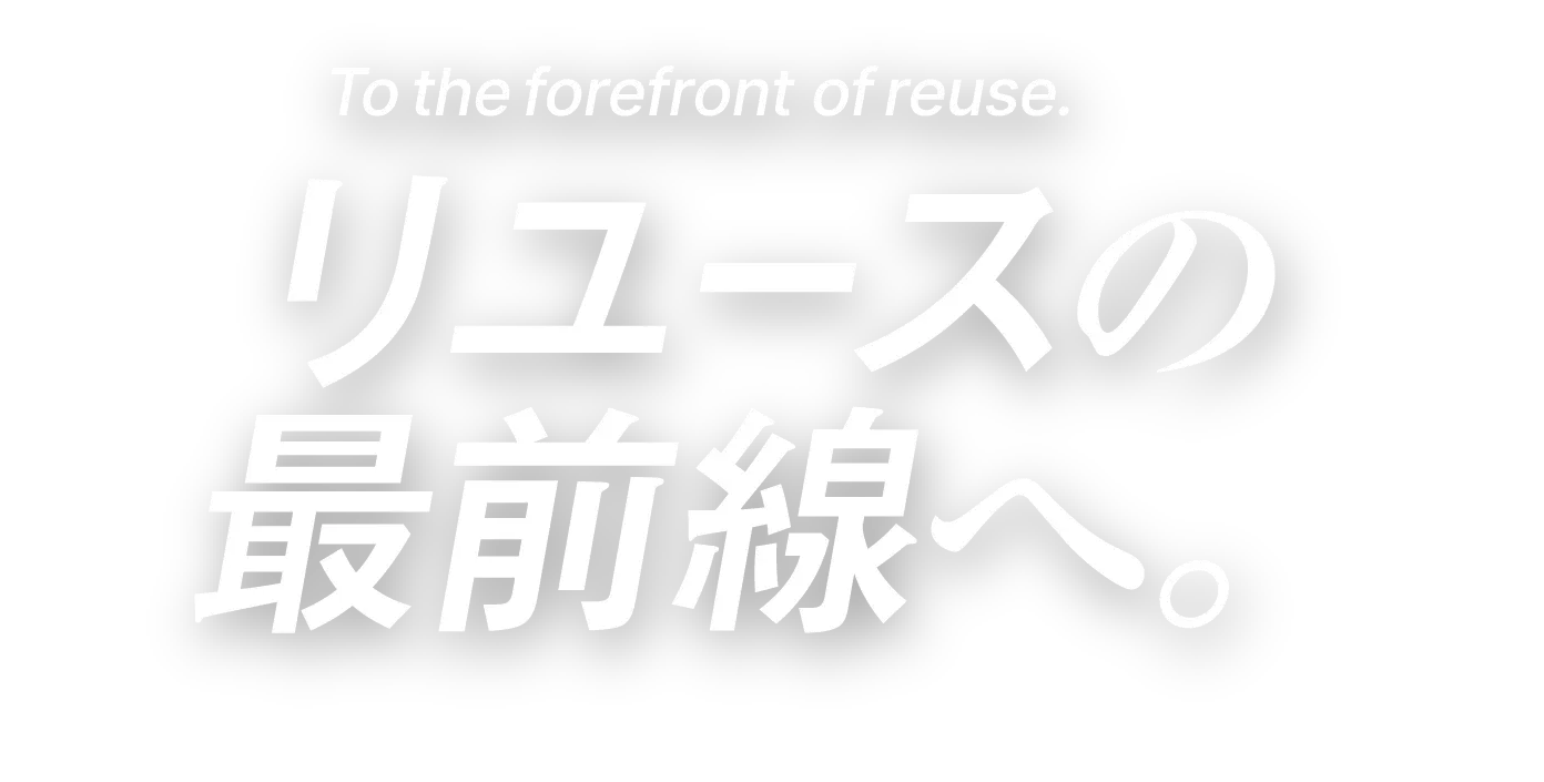 To the frontline of reuse.リユースの最前線へ。